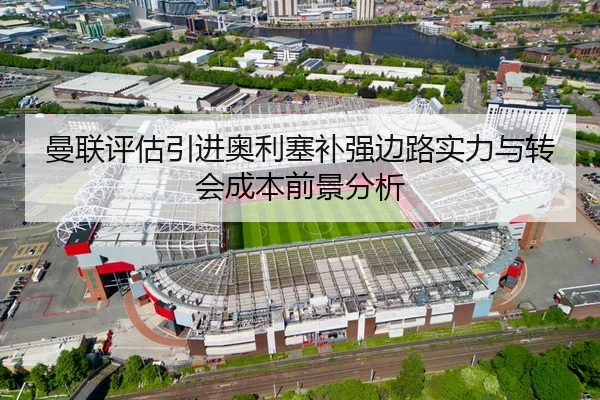 曼联评估引进奥利塞补强边路实力与转会成本前景分析
