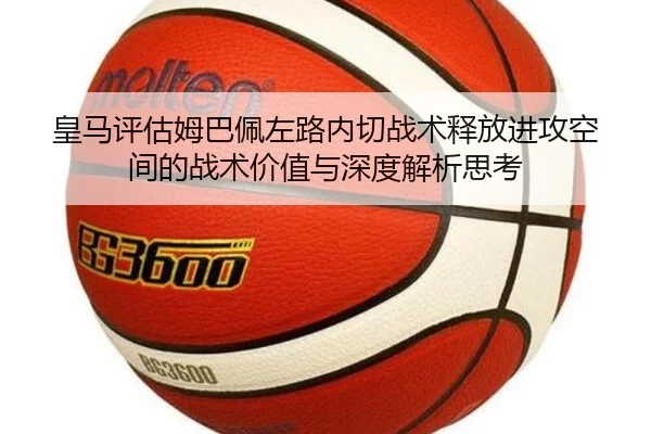 皇马评估姆巴佩左路内切战术释放进攻空间的战术价值与深度解析思考