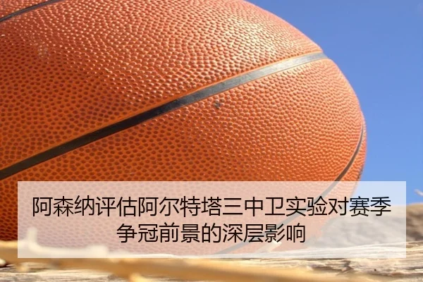 阿森纳评估阿尔特塔三中卫实验对赛季争冠前景的深层影响