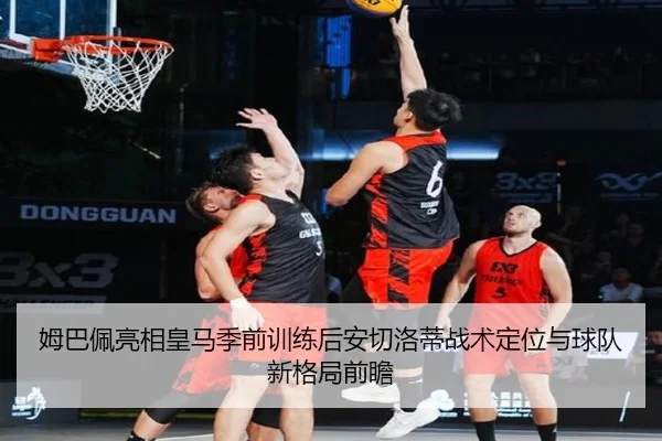 姆巴佩亮相皇马季前训练后安切洛蒂战术定位与球队新格局前瞻