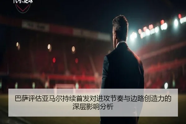 巴萨评估亚马尔持续首发对进攻节奏与边路创造力的深层影响分析