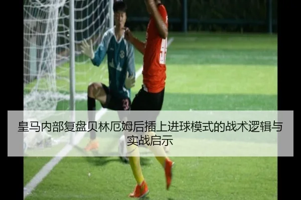 皇马内部复盘贝林厄姆后插上进球模式的战术逻辑与实战启示