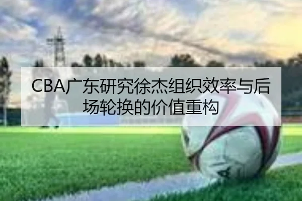 CBA广东研究徐杰组织效率与后场轮换的价值重构