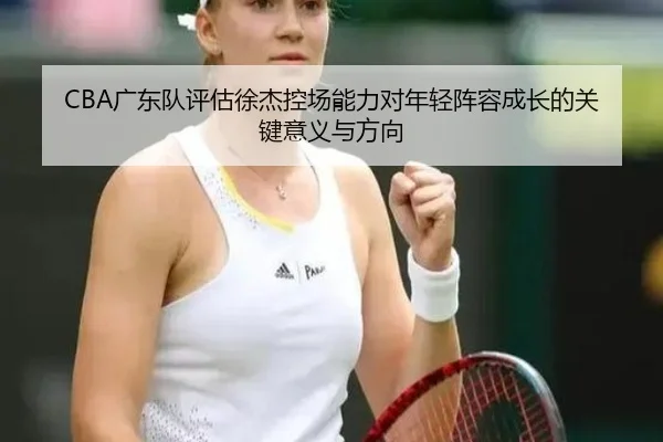 CBA广东队评估徐杰控场能力对年轻阵容成长的关键意义与方向