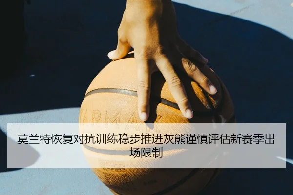 莫兰特恢复对抗训练稳步推进灰熊谨慎评估新赛季出场限制