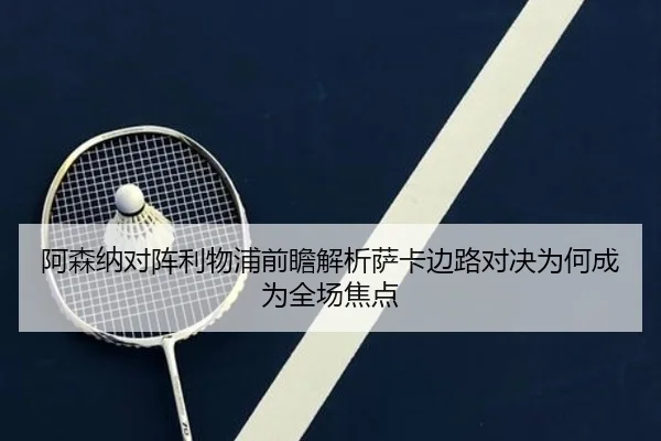 阿森纳对阵利物浦前瞻解析萨卡边路对决为何成为全场焦点