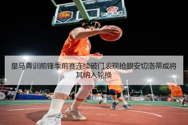 皇马青训前锋季前赛连续破门表现抢眼安切洛蒂或将其纳入轮换